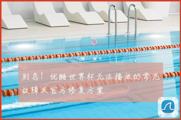 别急!优酷世界杯无法播放的常见故障及官方修复方案