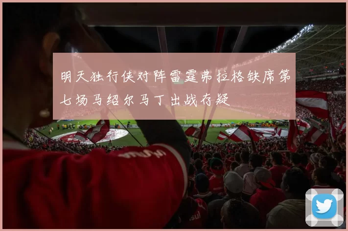 明天独行侠对阵雷霆弗拉格缺席第七场马绍尔马丁出战存疑