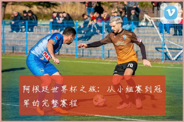 阿根廷世界杯之旅:从小组赛到冠军的完整赛程