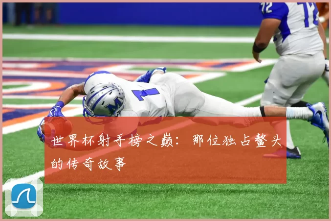 世界杯射手榜之巅：那位独占鳌头的传奇故事