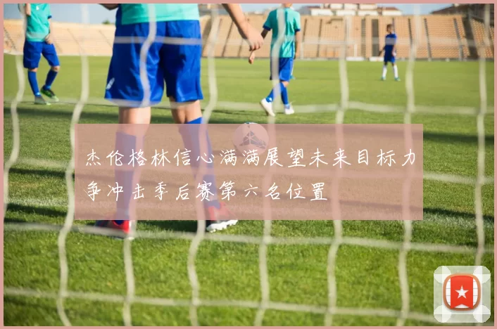 杰伦格林信心满满展望未来目标力争冲击季后赛第六名位置