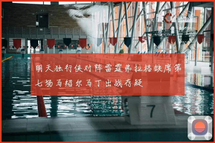 明天独行侠对阵雷霆弗拉格缺席第七场马绍尔马丁出战存疑