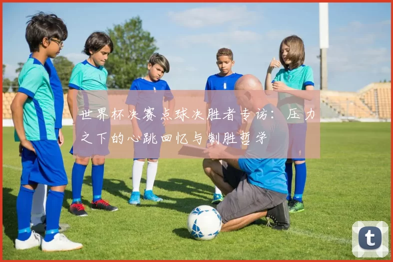 世界杯决赛点球决胜者专访：压力之下的心跳回忆与制胜哲学