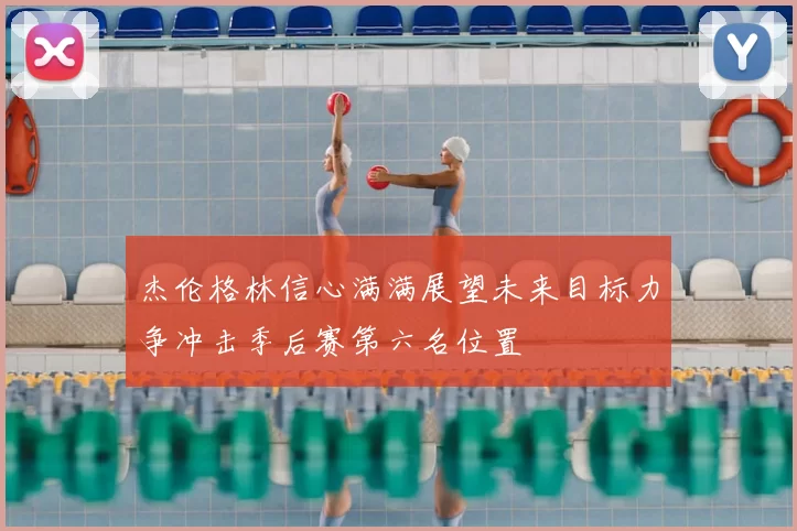 杰伦格林信心满满展望未来目标力争冲击季后赛第六名位置