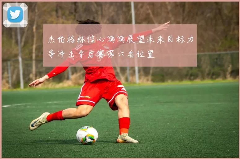 杰伦格林信心满满展望未来目标力争冲击季后赛第六名位置