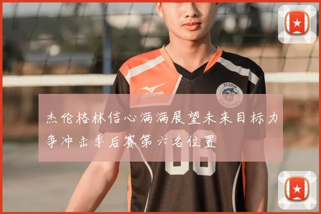 杰伦格林信心满满展望未来目标力争冲击季后赛第六名位置