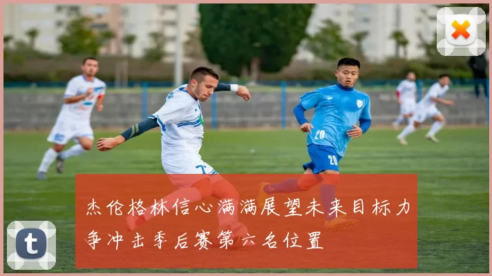 杰伦格林信心满满展望未来目标力争冲击季后赛第六名位置