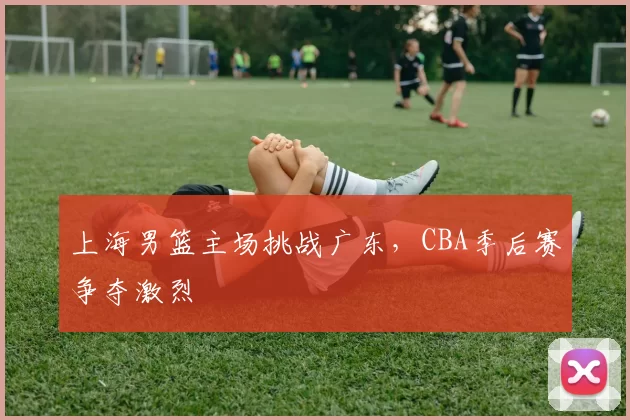 上海男篮主场挑战广东，CBA季后赛争夺激烈