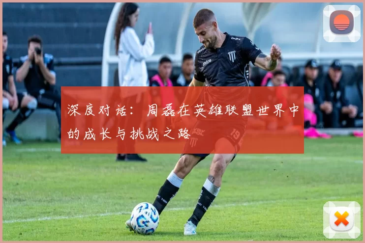 深度对话：周磊在英雄联盟世界中的成长与挑战之路