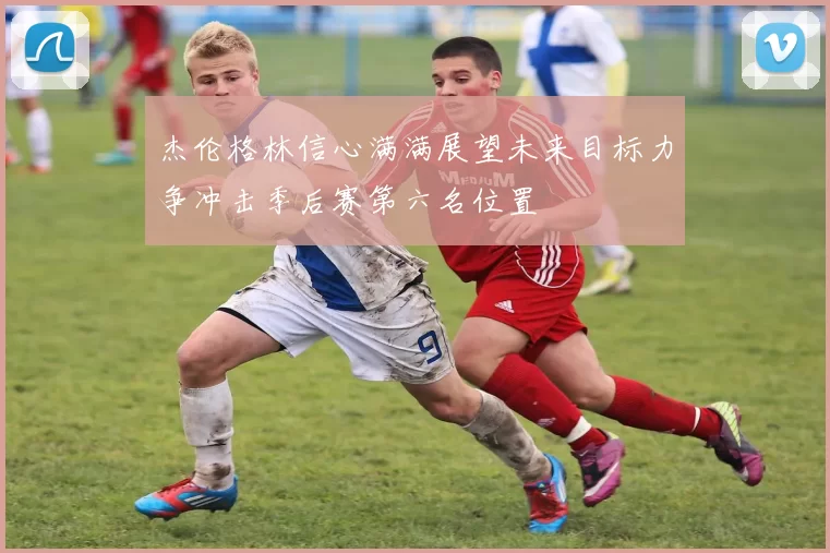 杰伦格林信心满满展望未来目标力争冲击季后赛第六名位置
