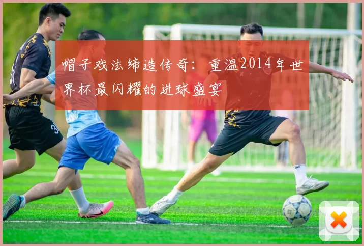 帽子戏法缔造传奇：重温2014年世界杯最闪耀的进球盛宴