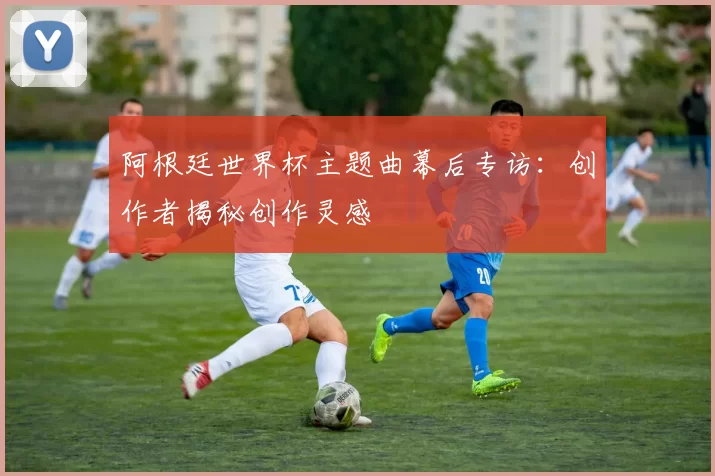 阿根廷世界杯主题曲幕后专访：创作者揭秘创作灵感