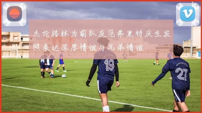 杰伦格林为前队友范弗里特庆生发照表达深厚情谊与兄弟情谊