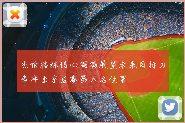 杰伦格林信心满满展望未来目标力争冲击季后赛第六名位置