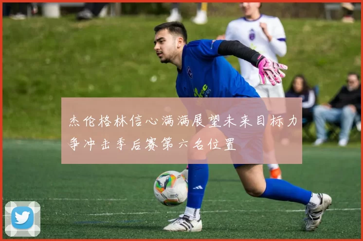 杰伦格林信心满满展望未来目标力争冲击季后赛第六名位置