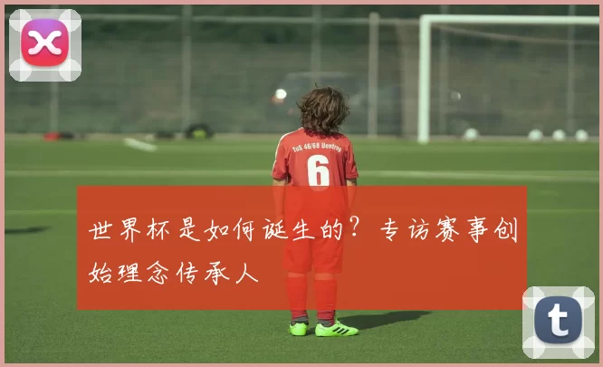 世界杯是如何诞生的？专访赛事创始理念传承人