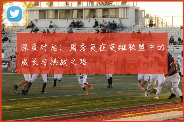 深度对话：周秀英在英雄联盟中的成长与挑战之路