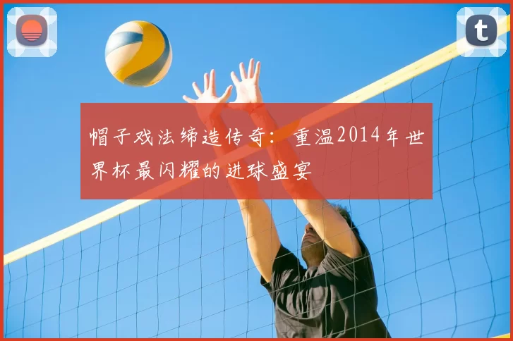 帽子戏法缔造传奇:重温2014年世界杯最闪耀的进球盛宴