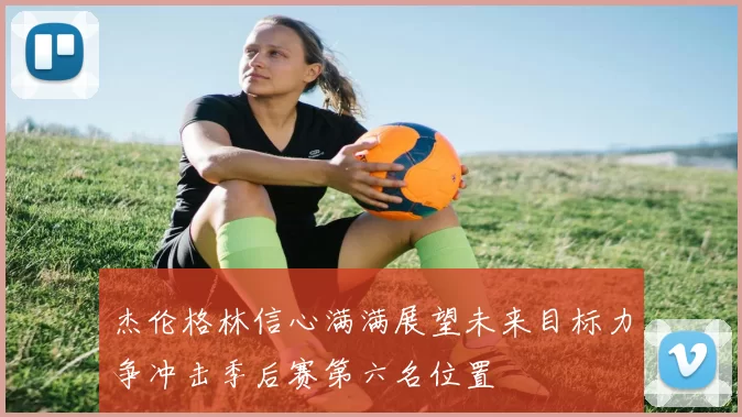 杰伦格林信心满满展望未来目标力争冲击季后赛第六名位置