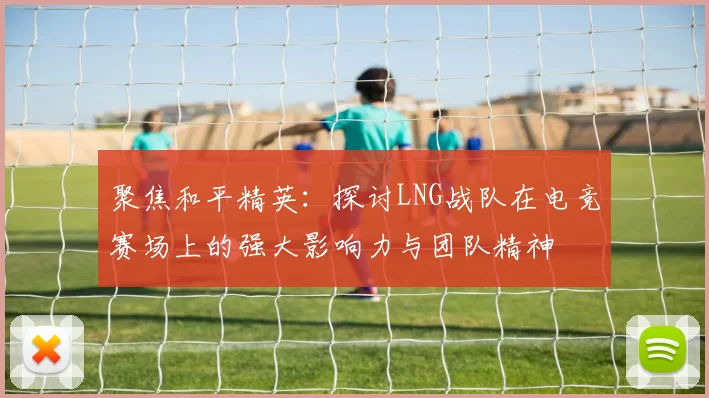 聚焦和平精英:探讨LNG战队在电竞赛场上的强大影响力与团队精神