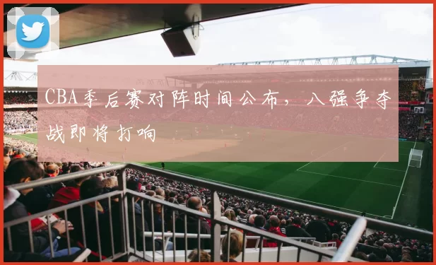 CBA季后赛对阵时间公布,八强争夺战即将打响