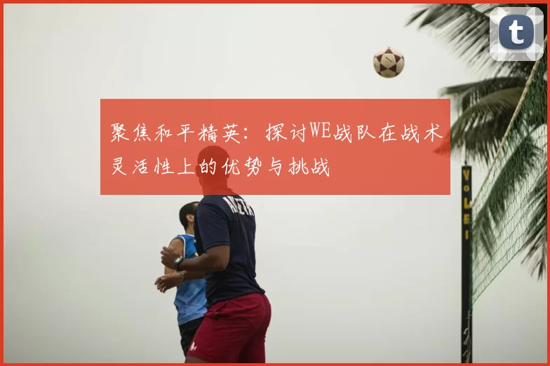 聚焦和平精英：探讨WE战队在战术灵活性上的优势与挑战