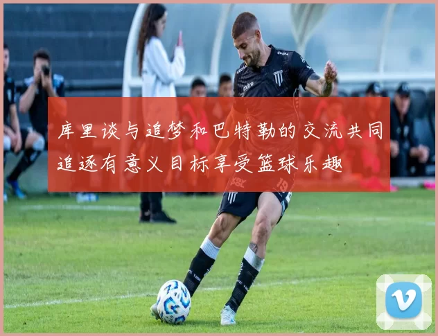 库里谈与追梦和巴特勒的交流共同追逐有意义目标享受篮球乐趣