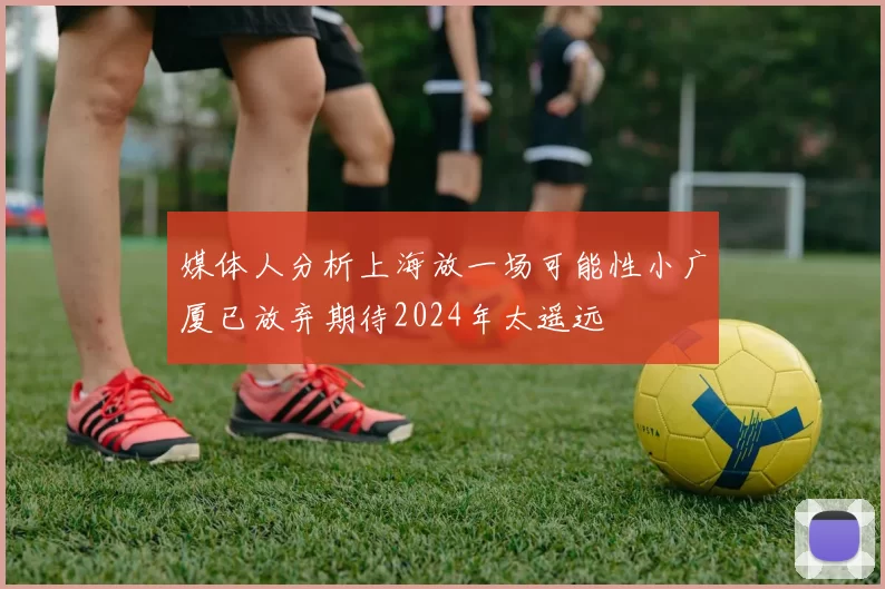 媒体人分析上海放一场可能性小广厦已放弃期待2024年太遥远