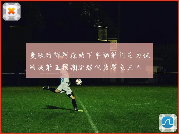 曼联对阵阿森纳下半场射门乏力仅两次射正预期进球仅为零点三六
