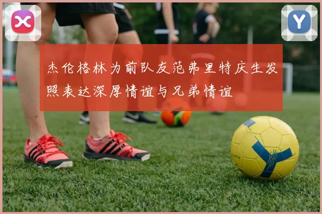 杰伦格林为前队友范弗里特庆生发照表达深厚情谊与兄弟情谊
