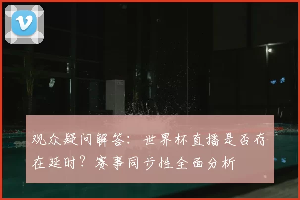 观众疑问解答:世界杯直播是否存在延时?赛事同步性全面分析