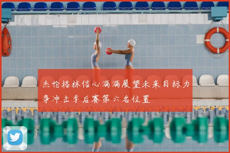 杰伦格林信心满满展望未来目标力争冲击季后赛第六名位置