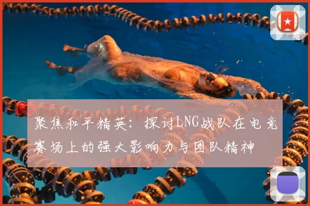 聚焦和平精英:探讨LNG战队在电竞赛场上的强大影响力与团队精神