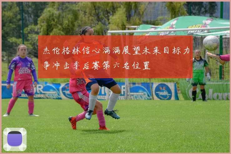 杰伦格林信心满满展望未来目标力争冲击季后赛第六名位置