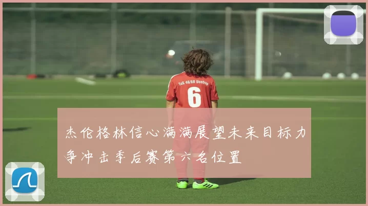 杰伦格林信心满满展望未来目标力争冲击季后赛第六名位置
