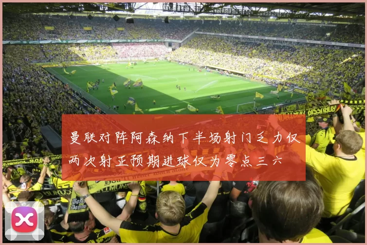 曼联对阵阿森纳下半场射门乏力仅两次射正预期进球仅为零点三六