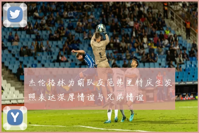 杰伦格林为前队友范弗里特庆生发照表达深厚情谊与兄弟情谊