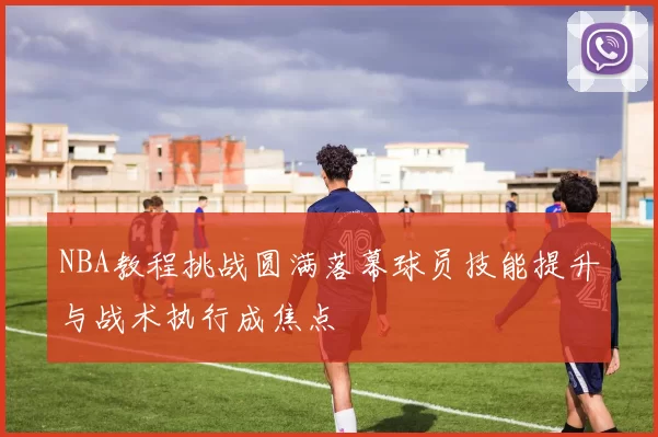 NBA教程挑战圆满落幕球员技能提升与战术执行成焦点