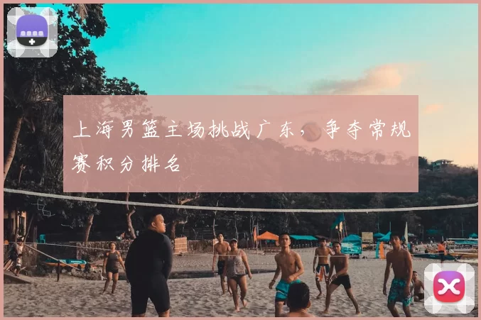 上海男篮主场挑战广东，争夺常规赛积分排名